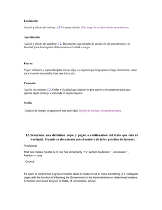 Evaluación

Acción y efecto de evaluar. || 2. Examen escolar. Hoy tengo la evaluación de matemáticas.


Acreditación

Acción y efecto de acreditar. || 2. Documento que acredita la condición de una persona y su
facultad para desempeñar determinada actividad o cargo.




Fuerza

Vigor, robustez y capacidad para mover algo o a alguien que tenga peso o haga resistencia; como
para levantar una piedra, tirar una barra, etc.


Comisión

Acción de cometer. || 2. Orden y facultad que alguien da por escrito a otra persona para que
ejecute algún encargo o entienda en algún negocio


Sesión

Espacio de tiempo ocupado por una actividad. Sesión de trabajo, de quimioterapia.




 12. Seleccione una definición copie y pegue a continuación del texto que está en
     wordpad. Guarde su documento con el nombre de taller práctico de internet.

Provisional

That one makes, he/she is or one has temporarily. ? V. second lieutenant ~, conclusion ~,
freedom ~, stay

 Council



To seem or verdict that is given or he/she takes to make or not to make something. || 2. collegiate
organ with the function of informing the Government or the Administration on determined matters.
Economic and social Council, of State, of Universities, school
 
