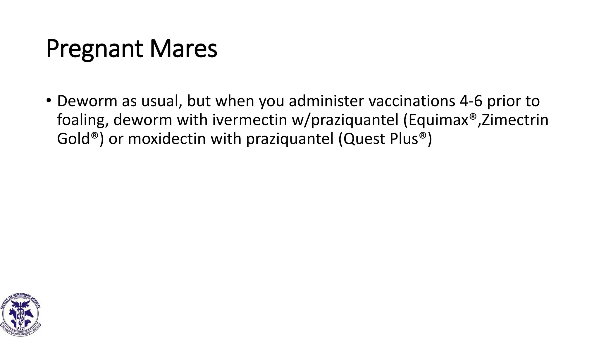 Pregnant Mares
• Deworm as usual, but when you administer vaccinations 4-6 prior to
foaling, deworm with ivermectin w/praziquantel (Equimax®,Zimectrin
Gold®) or moxidectin with praziquantel (Quest Plus®)
 