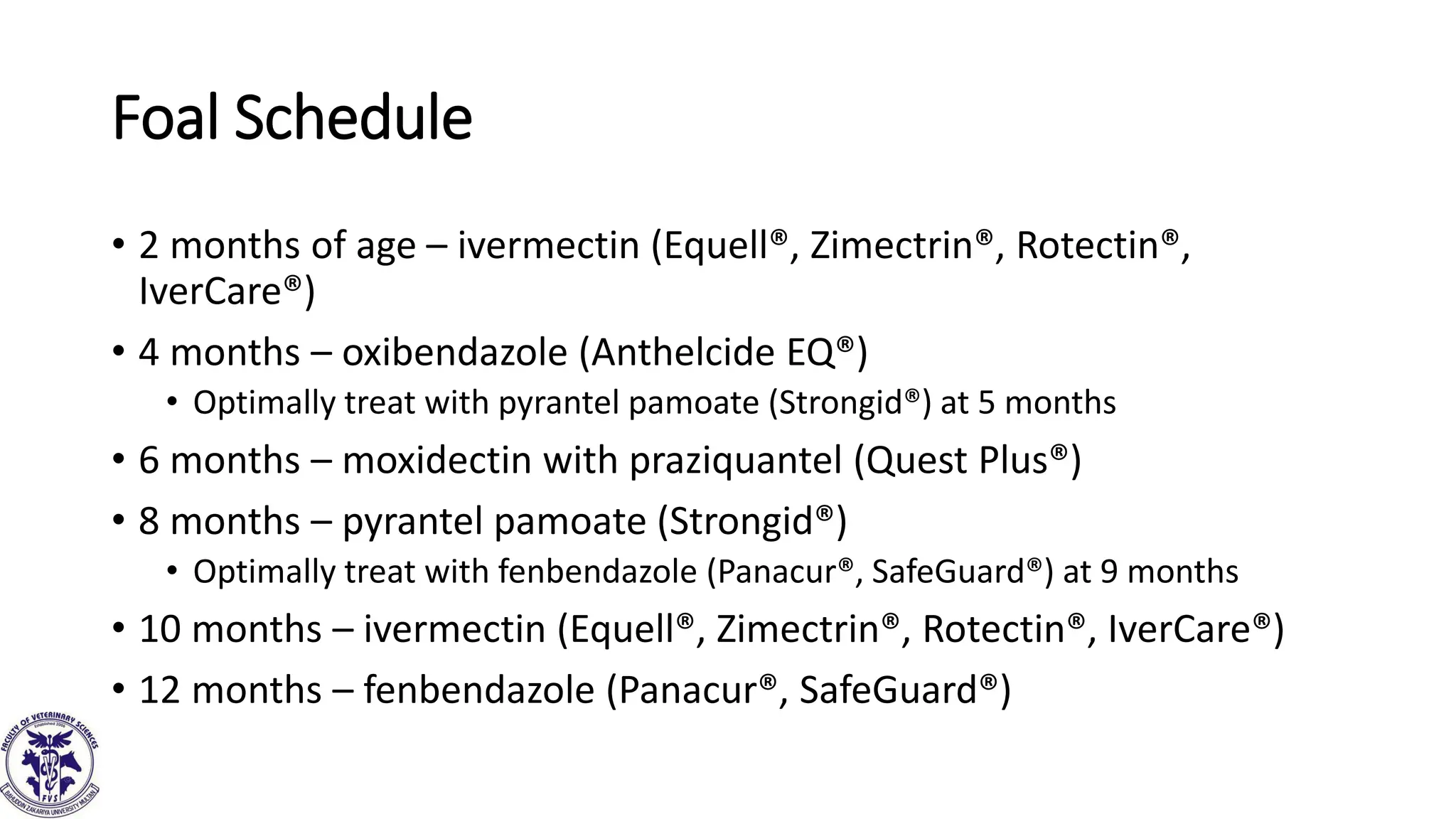 Foal Schedule
• 2 months of age – ivermectin (Equell®, Zimectrin®, Rotectin®,
IverCare®)
• 4 months – oxibendazole (Anthelcide EQ®)
• Optimally treat with pyrantel pamoate (Strongid®) at 5 months
• 6 months – moxidectin with praziquantel (Quest Plus®)
• 8 months – pyrantel pamoate (Strongid®)
• Optimally treat with fenbendazole (Panacur®, SafeGuard®) at 9 months
• 10 months – ivermectin (Equell®, Zimectrin®, Rotectin®, IverCare®)
• 12 months – fenbendazole (Panacur®, SafeGuard®)
 