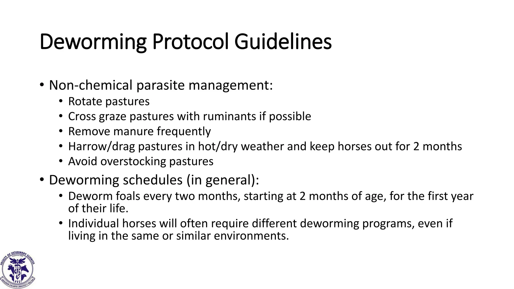 Deworming Protocol Guidelines
• Non-chemical parasite management:
• Rotate pastures
• Cross graze pastures with ruminants if possible
• Remove manure frequently
• Harrow/drag pastures in hot/dry weather and keep horses out for 2 months
• Avoid overstocking pastures
• Deworming schedules (in general):
• Deworm foals every two months, starting at 2 months of age, for the first year
of their life.
• Individual horses will often require different deworming programs, even if
living in the same or similar environments.
 