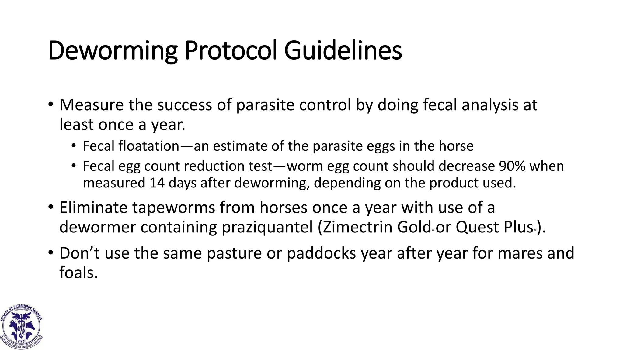 Deworming Protocol Guidelines
• Measure the success of parasite control by doing fecal analysis at
least once a year.
• Fecal floatation—an estimate of the parasite eggs in the horse
• Fecal egg count reduction test—worm egg count should decrease 90% when
measured 14 days after deworming, depending on the product used.
• Eliminate tapeworms from horses once a year with use of a
dewormer containing praziquantel (Zimectrin Gold® or Quest Plus®).
• Don’t use the same pasture or paddocks year after year for mares and
foals.
 