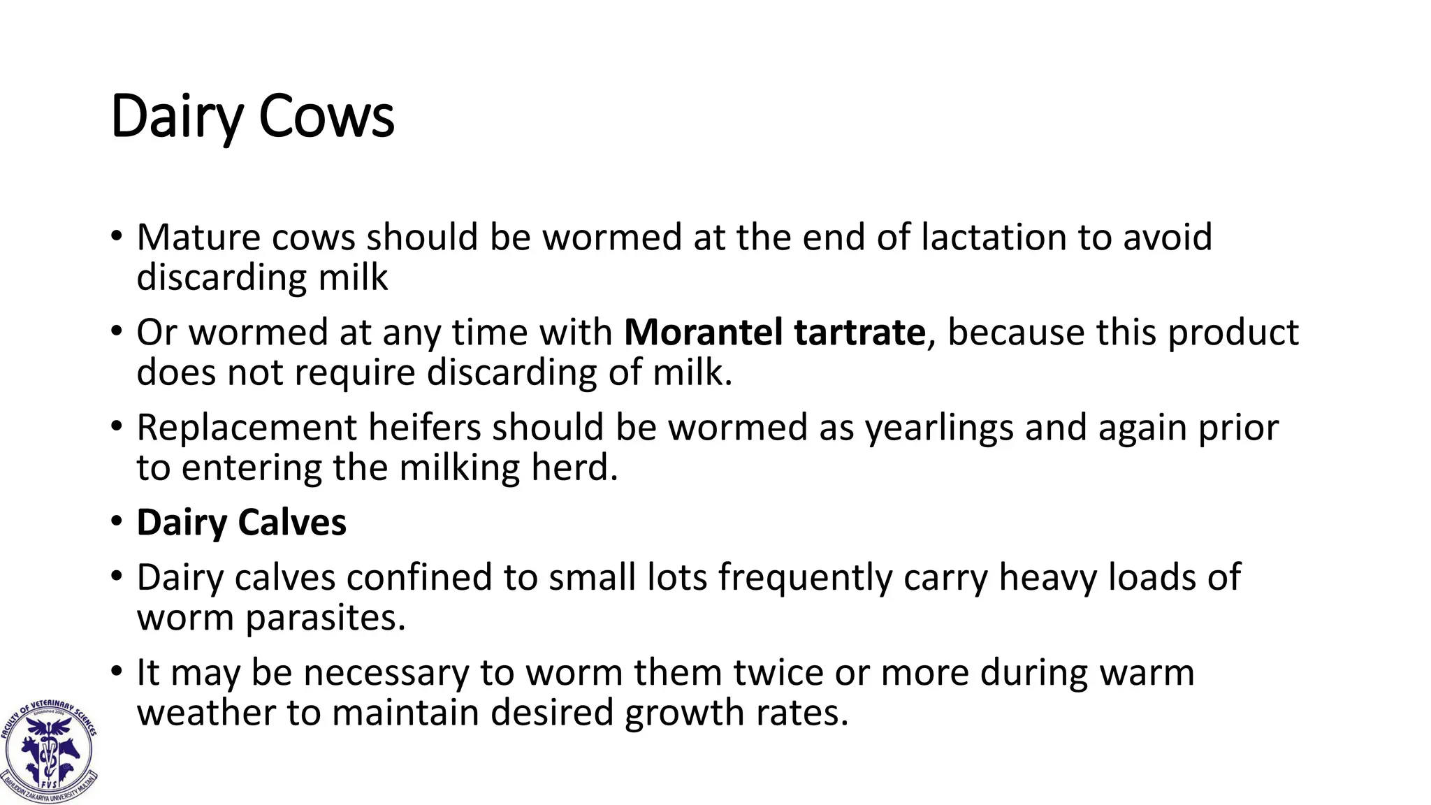 Dairy Cows
• Mature cows should be wormed at the end of lactation to avoid
discarding milk
• Or wormed at any time with Morantel tartrate, because this product
does not require discarding of milk.
• Replacement heifers should be wormed as yearlings and again prior
to entering the milking herd.
• Dairy Calves
• Dairy calves confined to small lots frequently carry heavy loads of
worm parasites.
• It may be necessary to worm them twice or more during warm
weather to maintain desired growth rates.
 