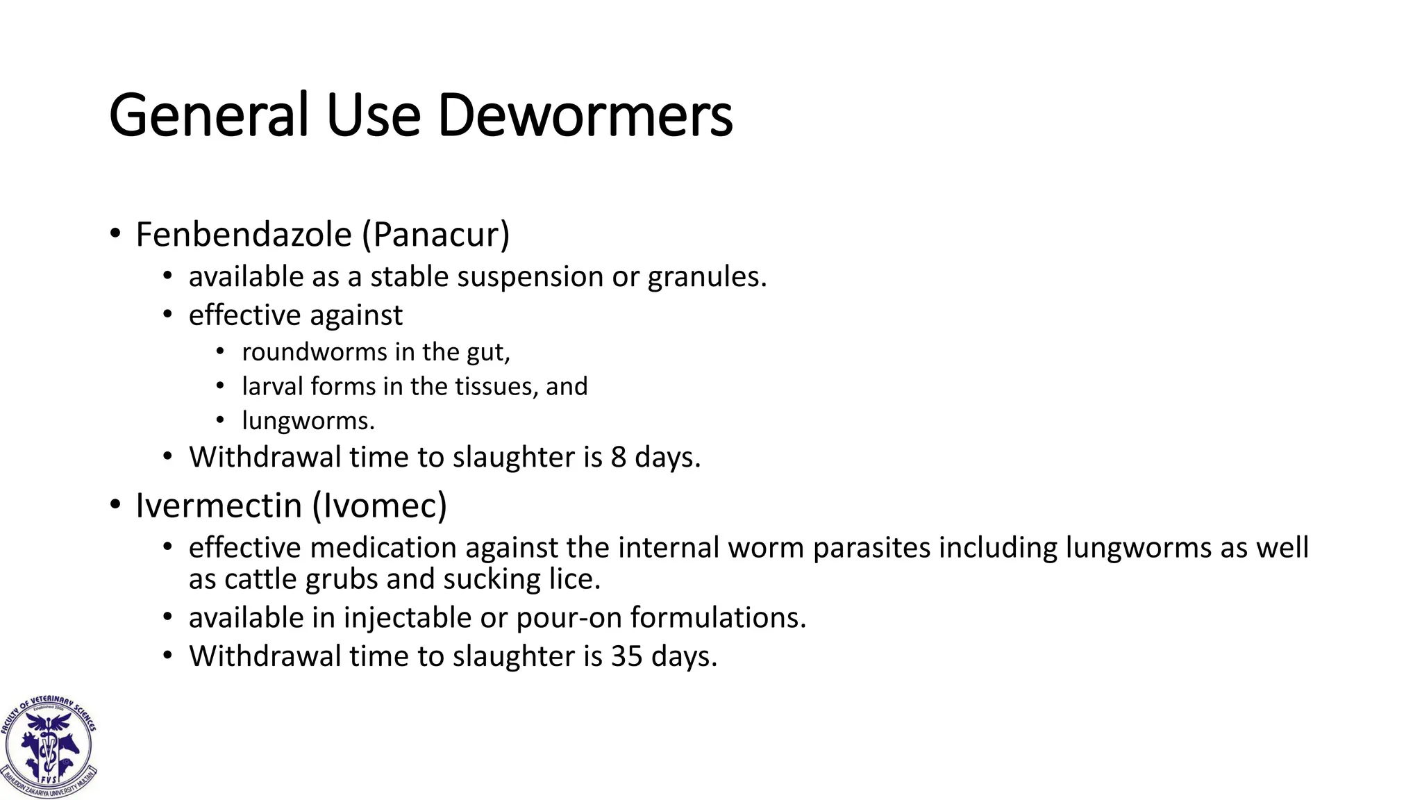 General Use Dewormers
• Fenbendazole (Panacur)
• available as a stable suspension or granules.
• effective against
• roundworms in the gut,
• larval forms in the tissues, and
• lungworms.
• Withdrawal time to slaughter is 8 days.
• Ivermectin (Ivomec)
• effective medication against the internal worm parasites including lungworms as well
as cattle grubs and sucking lice.
• available in injectable or pour-on formulations.
• Withdrawal time to slaughter is 35 days.
 