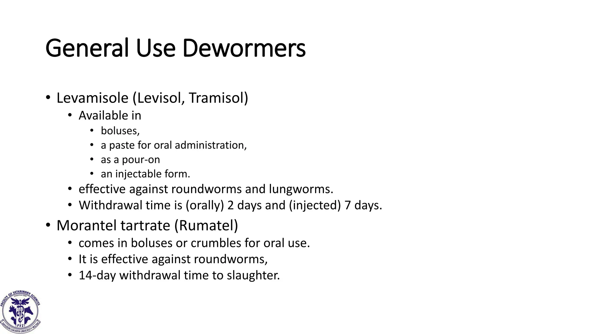 General Use Dewormers
• Levamisole (Levisol, Tramisol)
• Available in
• boluses,
• a paste for oral administration,
• as a pour-on
• an injectable form.
• effective against roundworms and lungworms.
• Withdrawal time is (orally) 2 days and (injected) 7 days.
• Morantel tartrate (Rumatel)
• comes in boluses or crumbles for oral use.
• It is effective against roundworms,
• 14-day withdrawal time to slaughter.
 