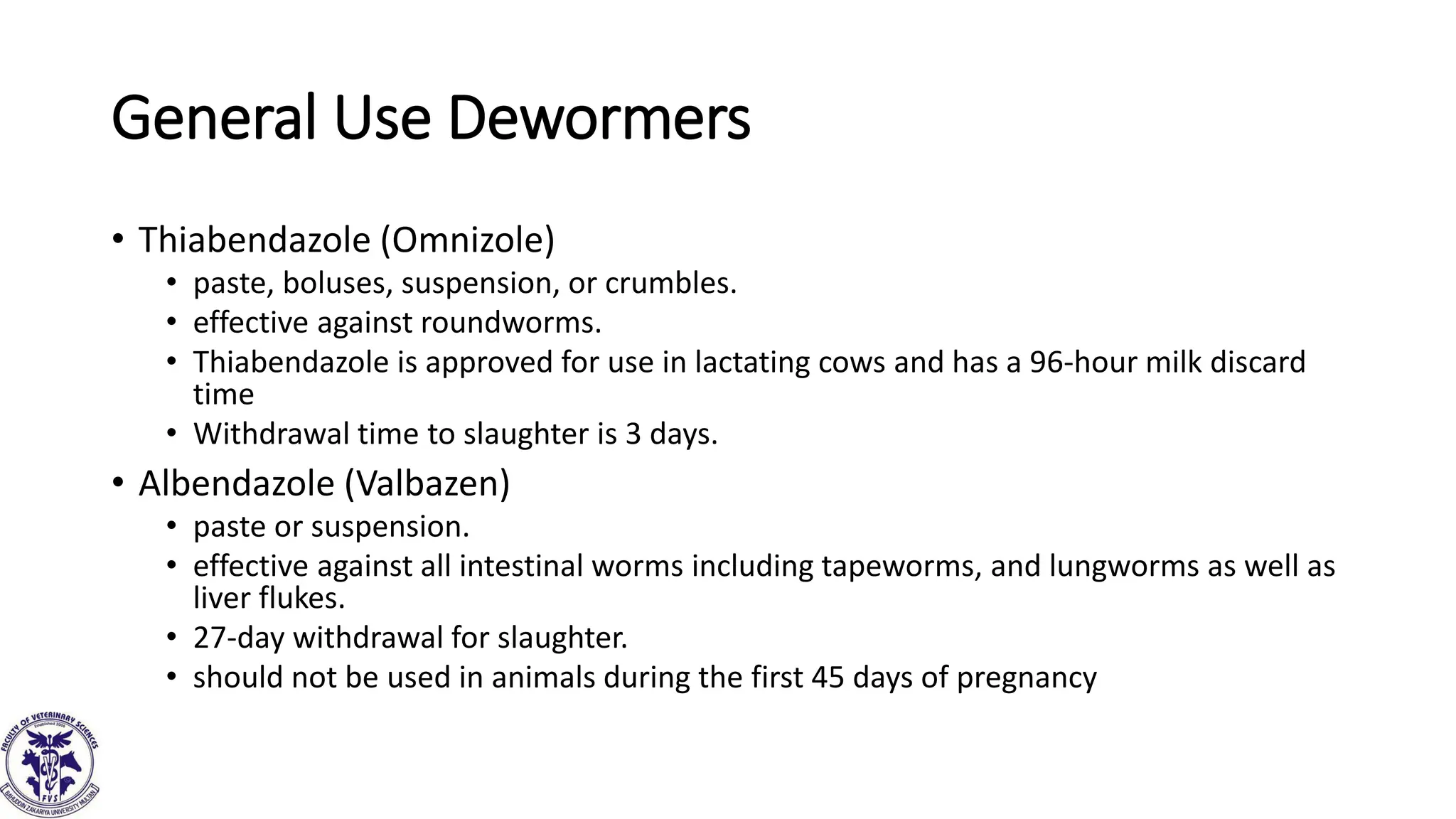 General Use Dewormers
• Thiabendazole (Omnizole)
• paste, boluses, suspension, or crumbles.
• effective against roundworms.
• Thiabendazole is approved for use in lactating cows and has a 96-hour milk discard
time
• Withdrawal time to slaughter is 3 days.
• Albendazole (Valbazen)
• paste or suspension.
• effective against all intestinal worms including tapeworms, and lungworms as well as
liver flukes.
• 27-day withdrawal for slaughter.
• should not be used in animals during the first 45 days of pregnancy
 