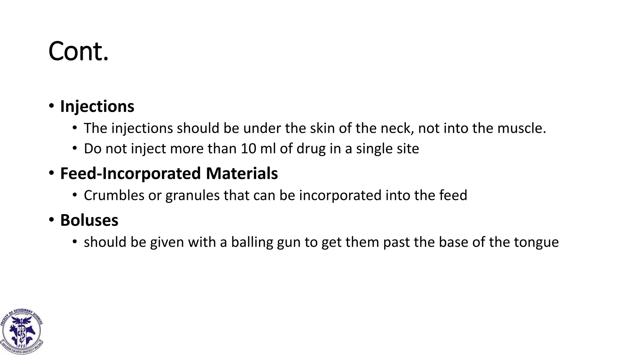 Cont.
• Injections
• The injections should be under the skin of the neck, not into the muscle.
• Do not inject more than 10 ml of drug in a single site
• Feed-Incorporated Materials
• Crumbles or granules that can be incorporated into the feed
• Boluses
• should be given with a balling gun to get them past the base of the tongue
 