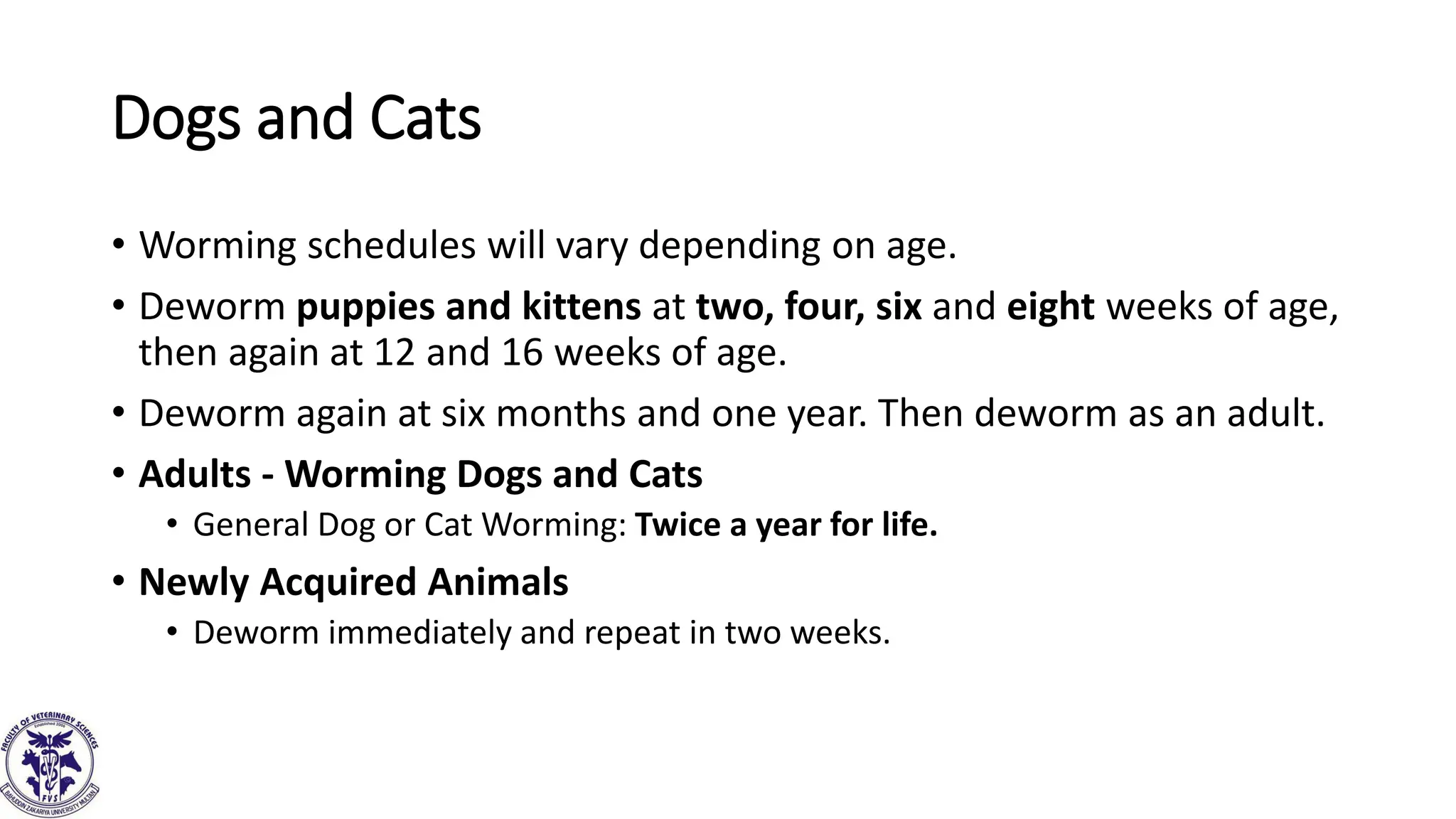 Dogs and Cats
• Worming schedules will vary depending on age.
• Deworm puppies and kittens at two, four, six and eight weeks of age,
then again at 12 and 16 weeks of age.
• Deworm again at six months and one year. Then deworm as an adult.
• Adults - Worming Dogs and Cats
• General Dog or Cat Worming: Twice a year for life.
• Newly Acquired Animals
• Deworm immediately and repeat in two weeks.
 
