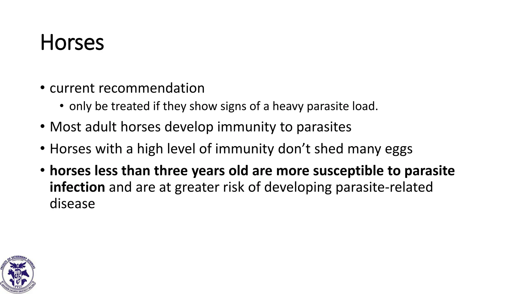 Horses
• current recommendation
• only be treated if they show signs of a heavy parasite load.
• Most adult horses develop immunity to parasites
• Horses with a high level of immunity don’t shed many eggs
• horses less than three years old are more susceptible to parasite
infection and are at greater risk of developing parasite-related
disease
 