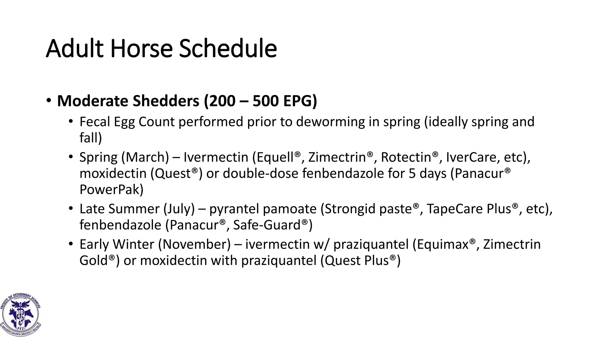 Adult Horse Schedule
• Moderate Shedders (200 – 500 EPG)
• Fecal Egg Count performed prior to deworming in spring (ideally spring and
fall)
• Spring (March) – Ivermectin (Equell®, Zimectrin®, Rotectin®, IverCare, etc),
moxidectin (Quest®) or double-dose fenbendazole for 5 days (Panacur®
PowerPak)
• Late Summer (July) – pyrantel pamoate (Strongid paste®, TapeCare Plus®, etc),
fenbendazole (Panacur®, Safe-Guard®)
• Early Winter (November) – ivermectin w/ praziquantel (Equimax®, Zimectrin
Gold®) or moxidectin with praziquantel (Quest Plus®)
 
