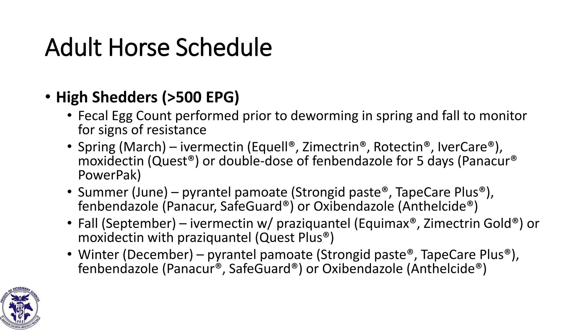 Adult Horse Schedule
• High Shedders (>500 EPG)
• Fecal Egg Count performed prior to deworming in spring and fall to monitor
for signs of resistance
• Spring (March) – ivermectin (Equell®, Zimectrin®, Rotectin®, IverCare®),
moxidectin (Quest®) or double-dose of fenbendazole for 5 days (Panacur®
PowerPak)
• Summer (June) – pyrantel pamoate (Strongid paste®, TapeCare Plus®),
fenbendazole (Panacur, SafeGuard®) or Oxibendazole (Anthelcide®)
• Fall (September) – ivermectin w/ praziquantel (Equimax®, Zimectrin Gold®) or
moxidectin with praziquantel (Quest Plus®)
• Winter (December) – pyrantel pamoate (Strongid paste®, TapeCare Plus®),
fenbendazole (Panacur®, SafeGuard®) or Oxibendazole (Anthelcide®)
 