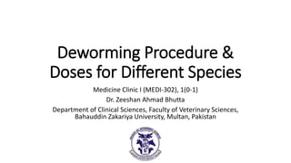Deworming Procedure &
Doses for Different Species
Medicine Clinic I (MEDI-302), 1(0-1)
Dr. Zeeshan Ahmad Bhutta
Department of Clinical Sciences, Faculty of Veterinary Sciences,
Bahauddin Zakariya University, Multan, Pakistan
 