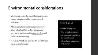 Environmentalconsiderations
Properdisposal
• Preferablybyuse.
• In a sealedcontainer.
• At approvedlandfillor
byincineration.
• Outofand away from
waterways.
• Whenused correctly,mostofthe dewormers
havea low potentialfor environmental
pollution.
• Macrocycliclactones (endectocides)may
adverselyaffectfishand certainaquatic
species,bedetrimentalto dungbeetles,and
reduceinsectdiversity.
• However,MLs havereducedthe useof much
moretoxicchemicals.
 