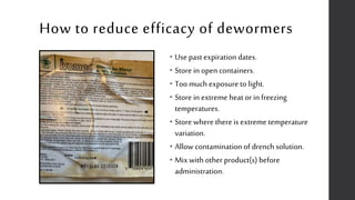 How to reduce efficacy of dewormers
• Use past expiration dates.
• Store in open containers.
• Too much exposure to light.
• Store in extreme heat or in freezing
temperatures.
• Store where there is extreme temperature
variation.
• Allow contamination of drench solution.
• Mix with other product(s) before
administration.
 