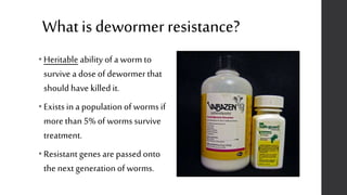 Whatis dewormer resistance?
• Heritable ability of a worm to
survive a dose of dewormer that
should have killed it.
• Exists in a population of worms if
more than 5% of worms survive
treatment.
• Resistant genes are passed onto
the next generation of worms.
 