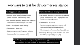 Twowaystotestfordewormerresistance
Fecal egg count reduction test
• Compare before and after fecal egg counts
(before treatment and 10-14 days later).
• Use individual or pooled samples from at least 10
animals for each dewormer you want to test.
• Need a lot of animals to test all drugs.
• Minimum FEC of 250 EPG.
• Determines percent fecal egg count reduction
• Cost varies. Can learn to do yourself.
DrenchRite® larval development assay
• Lab test that determines resistance to all dewormer
groups simultaneously from a single pooled fecal
sample from at least 8 animals.
• Minimum FEC of 500 EPG.
• Reports resistance, suspected resistance, and
susceptibility (detects resistance sooner).
• Identifies species of parasites from hatched larvae.
• University of Georgia is only place that does test in
North America (~$500 per sample)
Note: New protocols arebeing developed forthe fecal egg count reduction test,
which has beenthe “gold standard” for determining dewormer resistance.
 