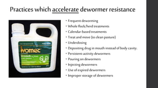 Practiceswhichacceleratedewormerresistance
• Frequent deworming
• Whole flock/herd treatments
• Calendar-based treatments
• Treat and move (to clean pasture)
• Underdosing
• Depositing drug in mouth instead of body cavity.
• Persistent-activitydewormers
• Pouring on dewormers
• Injecting dewormers
• Use of expired dewormers
• Improper storage of dewormers
 