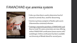 FAMACHA©eyeanemiasystem
• Color eye chart that is used to determine level of
anemia in animal;thus, need for deworming.
• Anemia is primary symptom of barber pole worm
(Haemonchuscontortus) infection.
• Trainingis required to purchase a FAMACHA© card.
Due to Covid 19, some universitiesare now offering
online FAMACHA© certification (www.wormx.info/
workshops). Online certification has been available
via University of Rhode Island for several years.FAMACHA© estimates PCV.
 