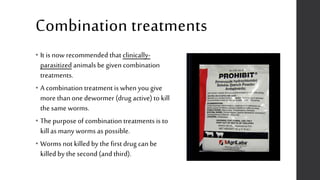 Combination treatments
• It is now recommended that clinically-
parasitized animalsbe given combination
treatments.
• A combination treatment is when you give
more thanone dewormer (drug active) to kill
the same worms.
• The purpose of combination treatments is to
killas many worms as possible.
• Worms not killed by the first drug can be
killed by the second (and third).
 