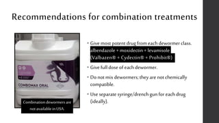 Recommendations for combination treatments
• Give most potent drug from each dewormer class.
albendazole+ moxidectin+ levamisole
(Valbazen® + Cydectin® + Prohibit®)
• Give full dose of each dewormer.
• Do not mix dewormers; they are not chemically
compatible.
• Use separate syringe/drench gun for each drug
(ideally).Combination dewormers are
not available in USA.
 