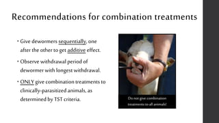 Recommendations for combination treatments
• Give dewormers sequentially, one
after theother to get additive effect.
• Observe withdrawal period of
dewormer with longestwithdrawal.
• ONLY give combinationtreatments to
clinically-parasitizedanimals, as
determinedby TST criteria. Do not give combination
treatments to all animals!
 