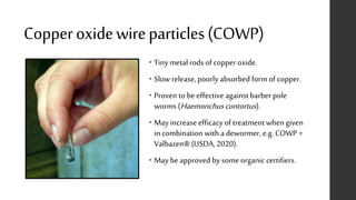 Copperoxidewireparticles(COWP)
• Tiny metal rods of copper oxide.
• Slow release, poorly absorbed form of copper.
• Proven to be effective againstbarber pole
worms (Haemonchuscontortus).
• May increaseefficacy of treatment when given
in combination with a dewormer, e.g. COWP +
Valbazen® (USDA, 2020).
• May be approved by some organic certifiers.
 