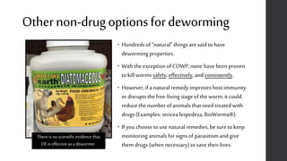 Othernon-drugoptionsfordeworming
• Hundreds of “natural” things are said to have
deworming properties.
• With the exception of COWP, none have been proven
to kill worms safely, effectively,and consistently.
• However,if a naturalremedyimproves host immunity
or disrupts the free-livingstage of the worm,it could
reduce the number of animals that need treatedwith
drugs (Examples: sericealespedeza, BioWorma®).
• If you choose to use naturalremedies, be sure to keep
monitoring animals for signs of parasitismand give
them drugs (when necessary) to save their lives.
Thereisnoscientific evidence that
DEis effective asadewormer.
 