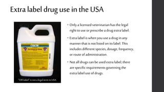 ExtralabeldruguseintheUSA
• Only a licensed veterinarian has the legal
right to use or prescribe a drug extra label.
• Extralabel is when you use a drug in any
manner that is not listed on its label. This
includes different species, dosage, frequency,
or route of administration.
• Not all drugs can be used extra label; there
are specific requirements governing the
extra label use of drugs.
“Off-label”is notalegal termin USA.
 