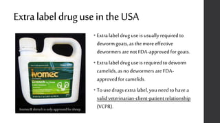 ExtralabeldruguseintheUSA
• Extralabeldrug use is usually required to
dewormgoats,as the moreeffective
dewormersare not FDA-approvedfor goats.
• Extralabeldrug use is required to deworm
camelids,as no dewormersare FDA-
approved for camelids.
• To use drugs extralabel, you need to have a
valid veterinarian-client-patientrelationship
(VCPR).Ivomec® drenchis onlyapprovedforsheep.
 