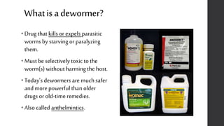 Whatisadewormer?
• Drug that kills or expels parasitic
worms by starving or paralyzing
them.
• Must be selectively toxic to the
worm(s) without harming the host.
• Today’s dewormers are muchsafer
and more powerful than older
drugs or old-time remedies.
• Also called anthelmintics.
 