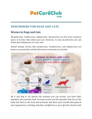 DEWORMERS FOR DOGS AND CATS
Worms in Dogs and Cats
Roundworms, hookworms, whipworms, heartworms are the most common
types of worms that infest your pet. However, in cats, heartworms are not
found and whipworms are very rare.
Round shaped worms like hookworms, roundworms, and whipworms are
known as nematodes and the flatworms are known as cestodes.
Be it any dog or cat parent, the moment you say worms, you have their
attention and curiosity both because worms are the parasites that live in the
body and feed on the food and nutrients and then cause trouble like general
poor appearance, vomiting, diarrhea, weight loss or poor growth, dry hair and
 