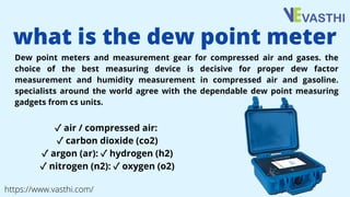 Dew point meters and measurement gear for compressed air and gases. the
choice of the best measuring device is decisive for proper dew factor
measurement and humidity measurement in compressed air and gasoline.
specialists around the world agree with the dependable dew point measuring
gadgets from cs units.
what is the dew point meter
✓air / compressed air:
✓carbon dioxide (co2)
✓argon (ar): ✓hydrogen (h2)
✓nitrogen (n2): ✓oxygen (o2)
https://www.vasthi.com/
 