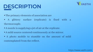 ⦁ The primary elements of association are
⦁ A glittery surface (replicate) is fixed with a
thermocouple.
⦁ A nozzle is supplying a jet of air at the replicate.
⦁ A mild source centered continuously at the mirror.
⦁ A photo mobile to stumble on the amount of mild
contemplated From the reflect.
DESCRIPTION
https://www.vasthi.com/
 