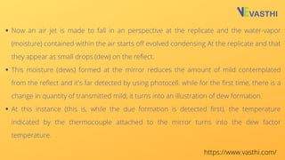 Now an air jet is made to fall in an perspective at the replicate and the water-vapor
(moisture) contained within the air starts off evolved condensing At the replicate and that
they appear as small drops (dew) on the reflect.
This moisture (dews) formed at the mirror reduces the amount of mild contemplated
from the reflect and it's far detected by using photocell. while for the first time, there is a
change in quantity of transmitted mild; it turns into an illustration of dew formation.
At this instance (this is, while the due formation is detected first), the temperature
indicated by the thermocouple attached to the mirror turns into the dew factor
temperature.
https://www.vasthi.com/
 