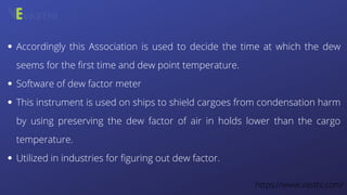 Accordingly this Association is used to decide the time at which the dew
seems for the first time and dew point temperature.
Software of dew factor meter
This instrument is used on ships to shield cargoes from condensation harm
by using preserving the dew factor of air in holds lower than the cargo
temperature.
Utilized in industries for figuring out dew factor.
https://www.vasthi.com/
 