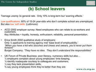(b) School leavers Teenage unemp 3x general rate.  Only 10% is long-term but ‘scarring effects.’  Low qualifications : 60% of 15-24 year-olds who don’t complete school are unemployed. But also  low ‘soft skills’  (Lattimore): ACCI 2002 employer survey: Need employees who can relate to co-workers and customers.  Key Attributes = loyalty, honesty, enthusiasm, reliability, personal presentation.  Erica Smith 2002 qualitative study of employers: Only  ½ applicants to training agency met  ‘base level of employability.’  “ When you have a kid who slouches and chews and swears, you’d never put them forward.” Burger Company:  “They have no idea.  They don’t understand the responsibilities”  UK Forum of Private Business: poor literacy, numeracy skills but also… ½  employers complain about young employees’ time keeping,  ¼ identify inadequate courtesy to colleagues and customers,  ⅓  say they lack presentation skills;  ¾ say young employees think they’re better than they are  