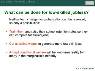 What can be done for low-skilled jobless? Neither tech change nor globalization can be reversed, so only 3 possibilities: Train them  and raise their school retention rates so they can compete for skilled jobs; Cut unskilled wages  to generate more low skill jobs; Accept conditional welfare  will be long-term reality for many in the marginalised minority 