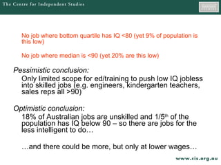 No job where bottom quartile has IQ <80 (yet 9% of population is this low) No job where median is <90 (yet 20% are this low) Pessimistic conclusion: Only limited scope for ed/training to push low IQ jobless into skilled jobs (e.g. engineers, kindergarten teachers, sales reps all >90) Optimistic conclusion: 18% of Australian jobs are unskilled and 1/5 th  of the population has IQ below 90 – so there are jobs for the less intelligent to do… … and there could be more, but only at lower wages… 