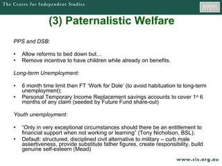 (3) Paternalistic Welfare   PPS and DSB :  Allow reforms to bed down but… Remove incentive to have children while already on benefits. Long-term Unemployment: 6 month time limit then FT ‘Work for Dole’ (to avoid habituation to long-term unemployment); Personal Temporary Income Replacement savings accounts to cover 1 st  6 months of any claim (seeded by Future Fund share-out) Youth unemployment: “ Only in very exceptional circumstances should there be an entitlement to financial support when not working or learning” (Tony Nicholson, BSL);   Default: structured, disciplined civil alternative to military – curb male assertiveness, provide substitute father figures, create responsibility, build genuine self-esteem (Mead)  