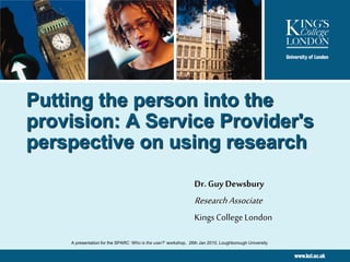 Putting the person into the
provision: A Service Provider's
perspective on using research
Dr. Guy Dewsbury

Research Associate
Kings College London
A presentation for the SPARC ‘Who is the user?’ workshop, 26th Jan 2010, Loughborough University

 