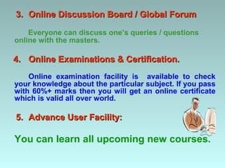 3. Online Discussion Board / Global Forum

    Everyone can discuss one’s queries / questions
online with the masters.

4. Online Examinations & Certification.
    Online examination facility is available to check
your knowledge about the particular subject. If you pass
with 60%+ marks then you will get an online certificate
which is valid all over world.

5. Advance User Facility:

You can learn all upcoming new courses.
 