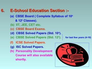 6.   E-School Education Section :-
     (a) CBSE Board ( Complete Syllabus of 10th
         & 12th Classes).
     (b) IIT, JEE, CET etc.
     (c) CBSE Board Exams.
     (d) CBSE Solved Papers (Std. 10th).
     (e) CBSE Solved Papers (Std. 12th). for last few years (4-10)
     (f) ICSE Solved Papers.
     (g) ISC Solved Papers.
     (h) Personality Development
         Course will also available
         shortly.
 