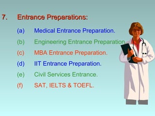 7.   Entrance Preparations:
     (a)   Medical Entrance Preparation.
     (b)   Engineering Entrance Preparation.
     (c)   MBA Entrance Preparation.
     (d)   IIT Entrance Preparation.
     (e)   Civil Services Entrance.
     (f)   SAT, IELTS & TOEFL.
 