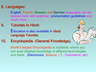 8. Languages:
      English, French, Russian and German languages can be
      learned here with grammar, pronunciation guidelines and
      much more……………..
9.    Tutorials In Hindi:
      Education is also available in Hindi
      Language Tutorials.
10.   Encyclopedia. (General Knowledge).
      World’s largest Encyclopedia is available, where you
      can avail detailed knowledge of different technologies
      and fields. (Electronics, Science, I.T., Commerce, etc)
 
