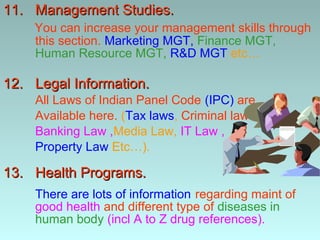 11. Management Studies.
    You can increase your management skills through
    this section. Marketing MGT, Finance MGT,
    Human Resource MGT, R&D MGT etc…

12. Legal Information.
    All Laws of Indian Panel Code (IPC) are
    Available here. (Tax laws, Criminal laws,
    Banking Law ,Media Law, IT Law ,
    Property Law Etc…).

13. Health Programs.
    There are lots of information regarding maint of
    good health and different type of diseases in
    human body (incl A to Z drug references).
 