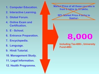 1. Computer Education.     Market Price of all these courses is
                               from 8 lakhs to 10 lakhs.
2. Interactive Learning.
                              50% Market Price 4 lakhs to
3. Global Forum.                      5lakhs/-
4. Online Exam and
   Certification.
5. E - School.
6. Entrance Preparation.
7. Encyclopedia.
                                Including Tax-600/-, University
8. Language.
                                Fund-400/-
9. Hindi Tutorial.
10. Management Study.
11. Legal Information.
12. Health Programme.
 