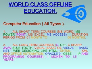 WORLD CLASS OFFLINE
       EDUCATION.

Computer Education ( All Types ).
1.   ALL SHORT TERM COURSES (MS WORD, MS
POWER POINT, MS EXCEL, MS ACCESS)    DURATION
PERIOD FROM 01 MONTH TO           06 MONTHS.

2.    ALL LONG TERM COURSES (C, C++, C SHARP,
JAVA, BLUE TOOTH, VISUAL BASIC 6.0, VISUAL  BASIC
NET, WEB DESIGNING LIKE HTML, DHTML,          XML
AND OFFICE AUTOMATION, ORACLE 9I, CBSE     IP AND
PROGRAMING COURSES). 1 MONTH TO 1.5
YEARS.
 
