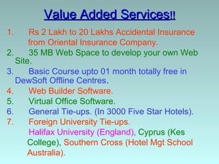 Value Added Services!!
1.     Rs 2 Lakh to 20 Lakhs Accidental Insurance
       from Oriental Insurance Company.
2.     35 MB Web Space to develop your own Web
   Site.
3.     Basic Course upto 01 month totally free in
   DewSoft Offline Centres.
4.     Web Builder Software.
5.     Virtual Office Software.
6.     General Tie-ups. (In 3000 Five Star Hotels).
7.     Foreign University Tie-ups.
       Halifax University (England), Cyprus (Kes
      College), Southern Cross (Hotel Mgt School
      Australia).
 