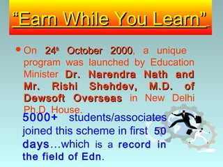 “Earn While You Learn”
 On  24th October 2000, a unique
                   2000
 program was launched by Education
 Minister Dr. Narendra Nath and
 Mr. Rishi Shehdev, M.D. of
 Dewsoft Overseas in New Delhi
 Ph.D. House.
 5000+ students/associates
 joined this scheme in first 50
 days…which is a record in
 the field of Edn .
 