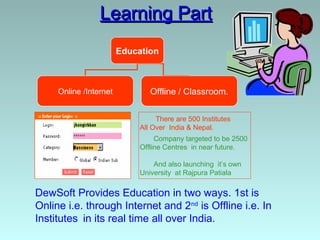 Learning Part
                        Education



     Online /Internet           Offline / Classroom.


                                  There are 500 Institutes
                             All Over India & Nepal.
                                  Company targeted to be 2500
                             Offline Centres in near future.

                                 And also launching it’s own
                             University at Rajpura Patiala

DewSoft Provides Education in two ways. 1st is
Online i.e. through Internet and 2nd is Offline i.e. In
Institutes in its real time all over India.
 
