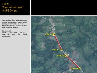 LotA2
Transmission main
HDPE DN300
Two sections of the asbestos cement
gravity transmission main, which
conveys water from the reservoir
“Bijelo Brdo” to the reservoir “Babino
Brdo” was to be replaced.
Pipe material:
HDPE100, PN10, SDR17, OD315mm,
L=843.10m with 2nr House
Connections
 
